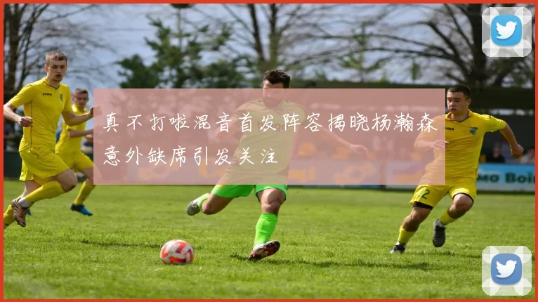 真不打啦混音首发阵容揭晓杨瀚森意外缺席引发关注
