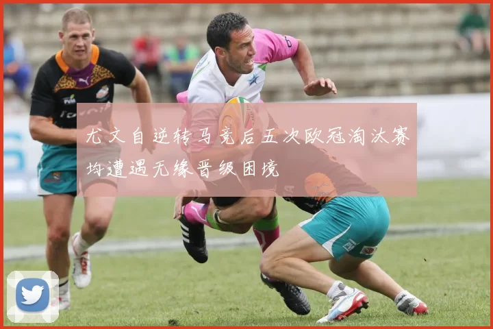 尤文自逆转马竞后五次欧冠淘汰赛均遭遇无缘晋级困境
