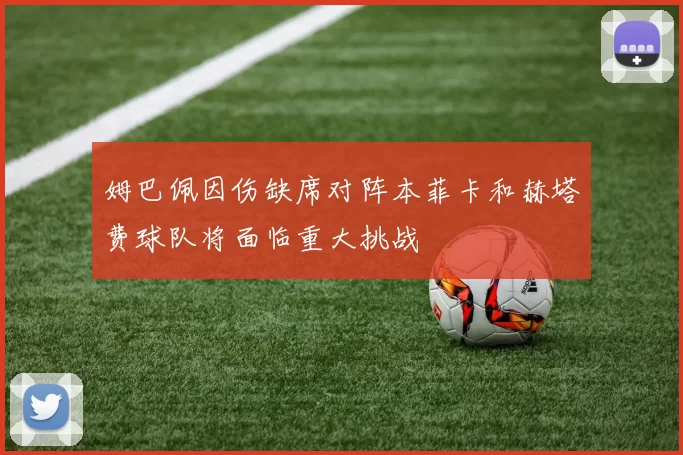 姆巴佩因伤缺席对阵本菲卡和赫塔费球队将面临重大挑战