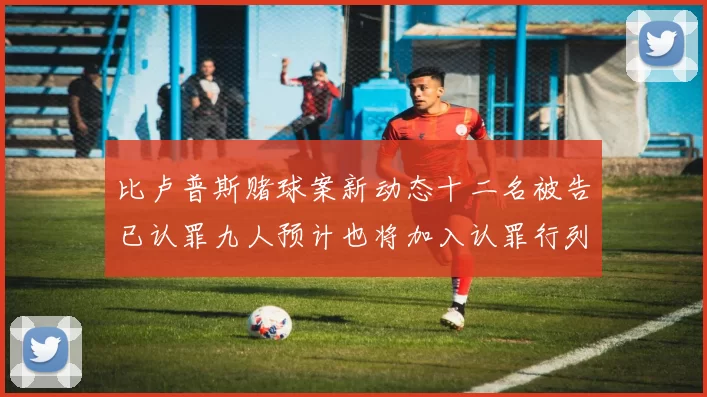 比卢普斯赌球案新动态十二名被告已认罪九人预计也将加入认罪行列